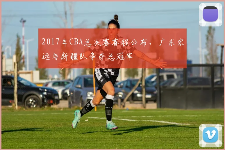 2017年CBA总决赛赛程公布，广东宏远与新疆队争夺总冠军