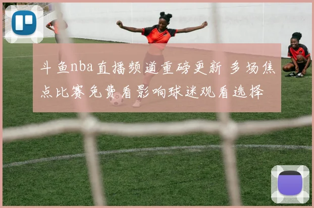 斗鱼nba直播频道重磅更新 多场焦点比赛免费看影响球迷观看选择