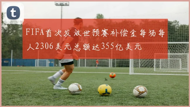 FIFA首次发放世预赛补偿金每场每人2306美元总额达355亿美元