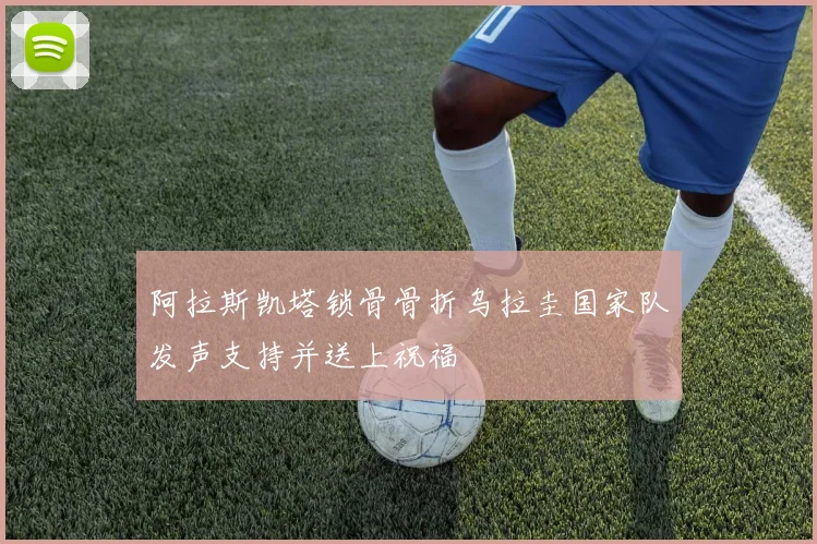 阿拉斯凯塔锁骨骨折乌拉圭国家队发声支持并送上祝福