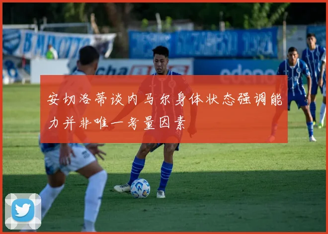 安切洛蒂谈内马尔身体状态强调能力并非唯一考量因素