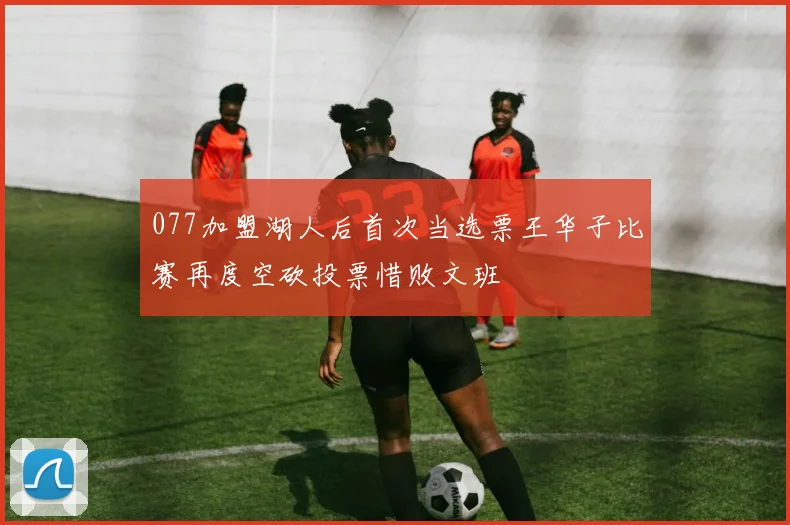 077加盟湖人后首次当选票王华子比赛再度空砍投票惜败文班