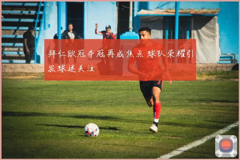 拜仁欧冠夺冠再成焦点 球队荣耀引发球迷关注
